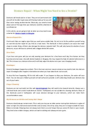 Denture Repair - When Might You Need to See a Dentist?
Dentures will break sooner or later. They are not permanent and
you will not be able to get away with having made up for you and
then never seeing another dentist. Obviously, you need to know
about some of the signs that your dentures need the attention of
a professional.
In this article, we are going to look at when you may need to see
a dentist for denture repairs in Glasgow.
Denture Repair Kits
Cracks and chips are regular signs that you need some outside help. Do not try to fix the problem yourself using
an over-the-counter repair kit you find at a local store. The chemicals in these products can cause the metal
clasps to erode. Many of them also damage the denture material itself. This will only hasten the decline of your
dentures, so you will have to contend with a bigger dental bill sooner.
Sore Gums
If you have sore gums and you are only wearing your dentures for a few hours each day, the chances are they
have become too loose. Like with dental implants in Glasgow, this may require the help of a dental technician in a
lab. This is known as a denture reline and it will help adjust the dentures to your ever-changing mouth.
Breakages
General breakages happen by accident. This is the most common reason someone may need to look into denture
repair. Breakages often happen in the bathroom when you have taken them out to wash.
To stop this from happening, fill the sink with water. If you happen to drop your dentures, the water will save
them. You can also put a folded up towel on hard surfaces to provide a soft cushioning should your dentures slip
out of your hands.
Proper Cleaning
Dentures are not real teeth, but like with dental implants they still need to be cleaned correctly. Always use a
soft head brush and a tailor-made denture cleaner. Toothpastes are not suitable for cleaning dentures. Many of
the chemicals used in toothpastes will cause abrasive damage to your dentures, which can make them
uncomfortable to wear.
My Dentures are Brittle and Losing their Shape
Dentures should always remain moist. This is why you may see an older person storing their dentures in a glass of
water at night. Dry dentures become brittle and can warp. Once they warp, they are no longer suitable for wear.
Make no mistake. Warping does not always twist them so out of shape that you cannot fit them in your mouth.
They tend to be smaller changes, which can lead to rubbing and subsequent sore gums.
 