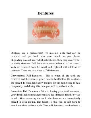 Dentures

Dentures are a replacement for missing teeth that can be
removed and put back into your mouth as you please.
Depending on each individual patient case, they may receive full
or partial dentures. Full dentures are used when all of the natural
teeth are removed from the mouth and replaced with a full set of
dentures. There are two types of full dentures.
Conventional Full Dentures - This is when all the teeth are
removed and the tissue is given time to heal before the dentures
are placed. It could take a few months for the gum tissue to heal
completely, and during this time you will be without teeth.
Immediate Full Dentures - Prior to having your teeth removed,
your dentist takes measurements and has dentures fitted for your
mouth. After removing the teeth, the dentures are immediately
placed in your mouth. The benefit is that you do not have to
spend any time without teeth. You will, however, need to have a

 