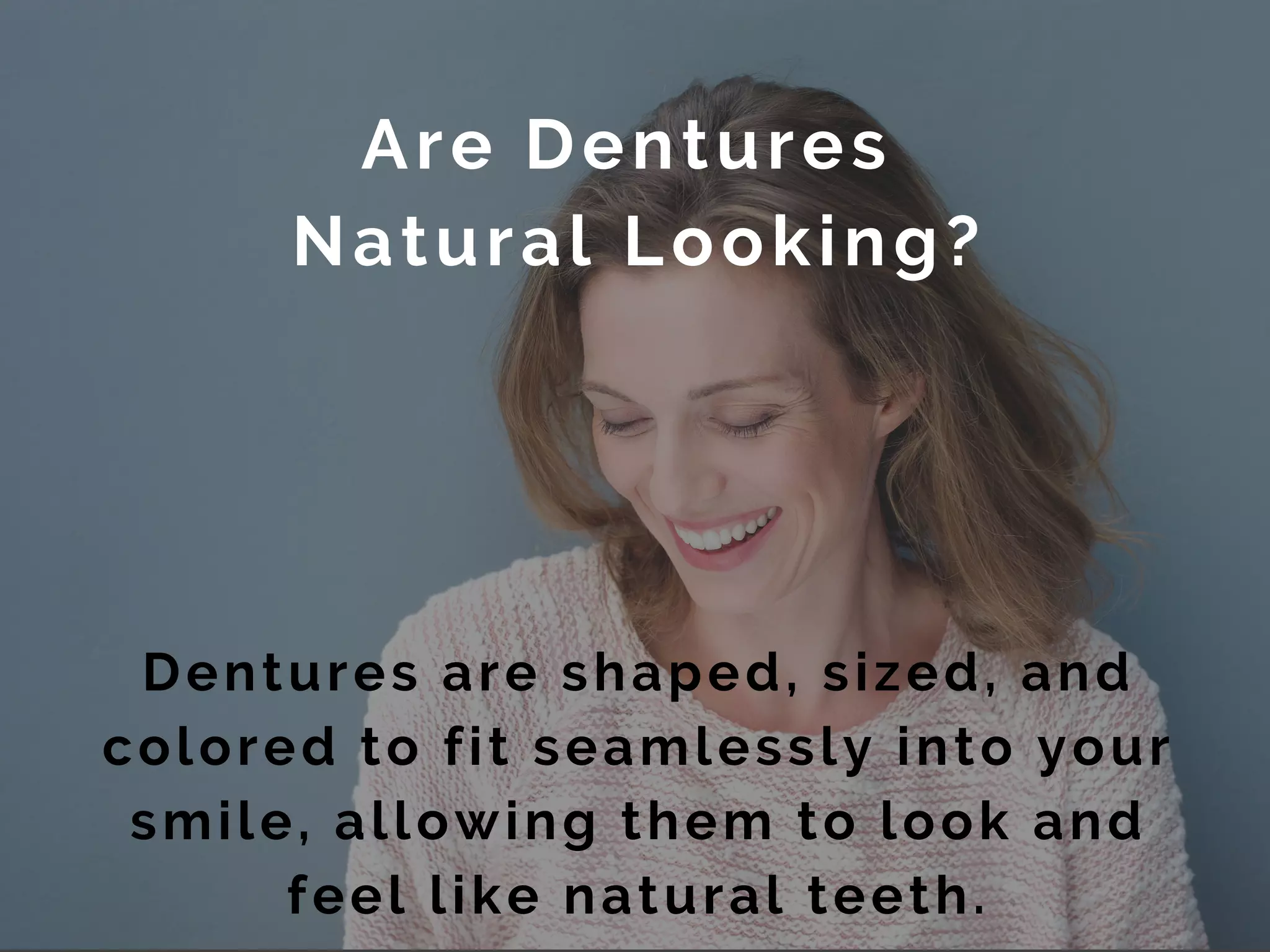 Are Dentures
Natural Looking?
Dentures are shaped, sized, and
colored to fit seamlessly into your
smile, allowing them to look and
feel like natural teeth.
 