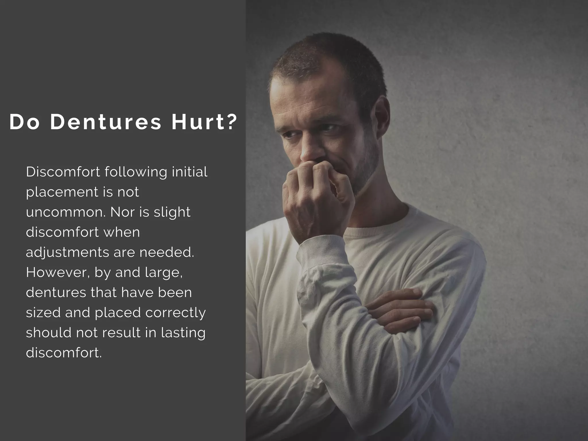 Discomfort following initial
placement is not
uncommon. Nor is slight
discomfort when
adjustments are needed.
However, by and large,
dentures that have been
sized and placed correctly
should not result in lasting
discomfort.
Do Dentures Hurt?
 