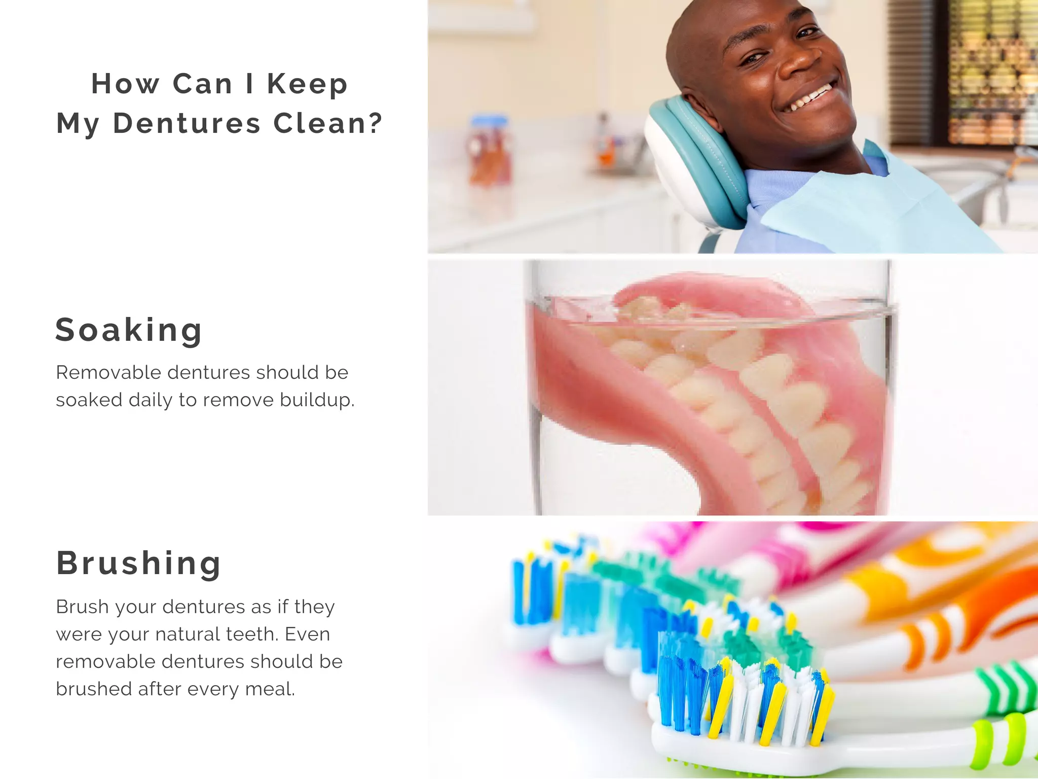 Soaking
Brushing
How Can I Keep
My Dentures Clean?
Removable dentures should be
soaked daily to remove buildup.
Brush your dentures as if they
were your natural teeth. Even
removable dentures should be
brushed after every meal. 
 