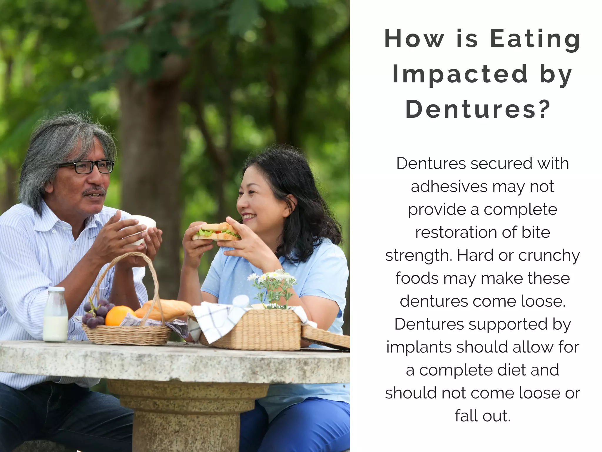 How is Eating
Impacted by
Dentures? 
Dentures secured with
adhesives may not
provide a complete
restoration of bite
strength. Hard or crunchy
foods may make these
dentures come loose.
Dentures supported by
implants should allow for
a complete diet and
should not come loose or
fall out.
 