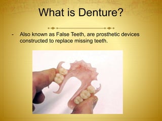 What is Denture? 
- Also known as False Teeth, are prosthetic devices 
constructed to replace missing teeth. 
 