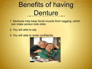 Benefits of having 
Denture 
1. Dentures help keep facial muscle from sagging ,which 
can make person look older. 
2. You will able to eat. 
3. You will able to smile confidently. 
 