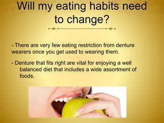 Will my eating habits need 
to change? 
- There are very few eating restriction from denture 
wearers once you get used to wearing them. 
- Denture that fits right are vital for enjoying a well 
balanced diet that includes a wide assortment of 
foods. 
 