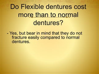 Do Flexible dentures cost 
more than to normal 
dentures? 
- Yes, but bear in mind that they do not 
fracture easily compared to normal 
dentures.. 
 