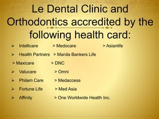Le Dental Clinic and 
Orthodontics accredited by the 
following health card: 
 Intellicare > Medocare > Asianlife 
 Health Partners > Manila Bankers Life 
> Maxicare > DNC 
 Valucare > Omni 
 Philam Care > Medaccess 
 Fortune Life > Med Asia 
 Affinity > One Worldwide Health Inc. 
 