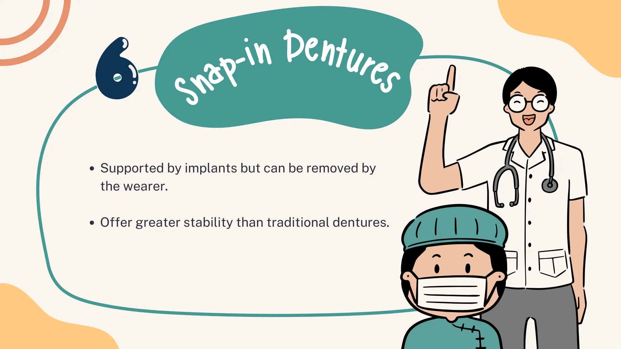 S
nap-in Dentures
Supported by implants but can be removed by
the wearer.
Offer greater stability than traditional dentures.
 
