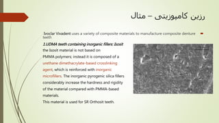 ‫کامپوزیتی‬ ‫رزین‬–‫مثال‬
Ivoclar Vivadent uses a variety of composite materials to manufacture composite denture
teeth
1.UDMA teeth containing inorganic fillers: Isosit
the Isosit material is not based on
PMMA polymers; instead it is composed of a
urethane dimethacrylate-based crosslinking
agent, which is reinforced with inorganic
microfillers. The inorganic pyrogenic silica fillers
considerably increase the hardness and rigidity
of the material compared with PMMA-based
materials.
This material is used for SR Orthosit teeth.
 
