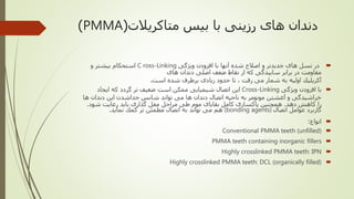 ‫متاکریالت‬ ‫بیس‬ ‫با‬ ‫رزینی‬ ‫های‬ ‫دندان‬(PMMA)
‫ويژگى‬ ‫افزودن‬ ‫با‬ ‫آنها‬ ‫شده‬ ‫اصالح‬ ‫و‬ ‫جديدتر‬ ‫هاى‬ ‫نسل‬ ‫در‬C ross-Linking‫و‬ ‫بیشتر‬ ‫استحكام‬
‫هاى‬ ‫دندان‬ ‫اصلى‬ ‫ضعف‬ ‫نقاط‬ ‫از‬ ‫كه‬ ‫سايیدگى‬ ‫برابر‬ ‫در‬ ‫مقاومت‬
‫است‬ ‫شده‬ ‫برطرف‬ ‫زيادى‬ ‫حدود‬ ‫تا‬ ، ‫رفت‬ ‫مى‬ ‫شمار‬ ‫به‬ ‫اولیه‬ ‫آكريلیك‬.
‫با‬‫ويژگى‬ ‫افزودن‬Cross-Linking‫ايجاد‬ ‫كه‬ ‫گردد‬ ‫تر‬ ‫ضعیف‬ ‫است‬ ‫ممكن‬ ‫شیمیايى‬ ‫اتصال‬ ‫این‬
‫ها‬ ‫دندان‬ ‫اين‬ ‫جداشدن‬ ‫شانس‬ ‫تواند‬ ‫مى‬ ‫ها‬ ‫دندان‬ ‫اتصال‬ ‫ناحیه‬ ‫به‬ ‫مونومر‬ ‫آغشتن‬ ‫و‬ ‫خراشیدگى‬
‫دهد‬ ‫كاهش‬ ‫را‬.‫شود‬ ‫رعايت‬ ‫بايد‬ ‫گذارى‬ ‫مفل‬ ‫مراحل‬ ‫طى‬ ‫موم‬ ‫بقاياى‬ ‫كامل‬ ‫پاكسازى‬ ‫همچنین‬.
‫اتصال‬ ‫عوامل‬ ‫كاربرد‬(bonding agents)‫كمك‬ ‫تر‬ ‫مطمئن‬ ‫اتصال‬ ‫به‬ ‫تواند‬ ‫مى‬ ‫هم‬‫نمايد‬.
‫انواع‬:
Conventional PMMA teeth (unfilled)
PMMA teeth containing inorganic fillers
Highly crosslinked PMMA teeth: IPN
Highly crosslinked PMMA teeth: DCL (organically filled)
 
