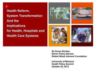 + Reform,
Health
System Transformation
And the

Implications
for Health, Hospitals and
Health Care Systems

By Susan Dentzer
Senior Policy Adviser,
Robert Wood Johnson Foundation
University of Missouri
Health Policy Summit
October 25, 2013

 