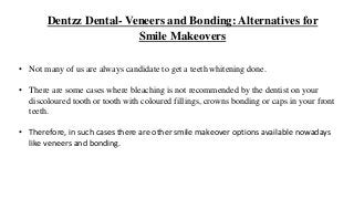 Dentzz Dental- Veneers and Bonding: Alternatives for
Smile Makeovers
• Not many of us are always candidate to get a teeth whitening done.
• There are some cases where bleaching is not recommended by the dentist on your
discoloured tooth or tooth with coloured fillings, crowns bonding or caps in your front
teeth.
• Therefore, in such cases there are other smile makeover options available nowadays
like veneers and bonding.
 