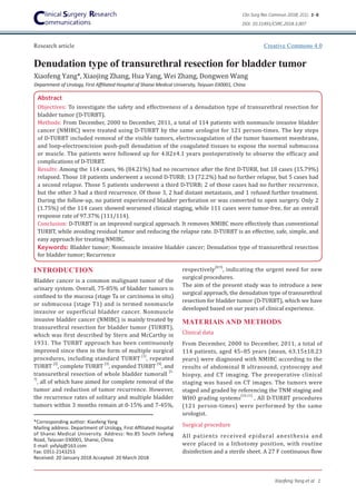 Denudation type of transurethral resection for bladder tumor
Research article
Xiaofeng Yang et al 1
Xiaofeng Yang*, Xiaojing Zhang, Hua Yang, Wei Zhang, Dongwen Wang
Abstract
Objectives: To investigate the safety and effectiveness of a denudation type of transurethral resection for
bladder tumor (D-TURBT).
Methods: From December, 2000 to December, 2011, a total of 114 patients with nonmuscle invasive bladder
cancer (NMIBC) were treated using D-TURBT by the same urologist for 121 person-times. The key steps
of D-TURBT included removal of the visible tumors, electrocoagulation of the tumor basement membrane,
and loop-electroexcision push-pull denudation of the coagulated tissues to expose the normal submucosa
or muscle. The patients were followed up for 4.82±4.1 years postoperatively to observe the efficacy and
complications of D-TURBT.
Results: Among the 114 cases, 96 (84.21%) had no recurrence after the first D-TURB, but 18 cases (15.79%)
relapsed. Those 18 patients underwent a second D-TURB; 13 (72.2%) had no further relapse, but 5 cases had
a second relapse. Those 5 patients underwent a third D-TURB; 2 of those cases had no further recurrence,
but the other 3 had a third recurrence. Of those 3, 2 had distant metastasis, and 1 refused further treatment.
During the follow-up, no patient experienced bladder perforation or was converted to open surgery. Only 2
(1.75%) of the 114 cases showed worsened clinical staging, while 111 cases were tumor-free, for an overall
response rate of 97.37% (111/114).
Conclusion: D-TURBT is an improved surgical approach. It removes NMIBC more effectively than conventional
TURBT, while avoiding residual tumor and reducing the relapse rate. D-TURBT is an effective, safe, simple, and
easy approach for treating NMIBC.
Keywords: Bladder tumor; Nonmuscle invasive bladder cancer; Denudation type of transurethral resection
for bladder tumor; Recurrence
*Corresponding author: Xiaofeng Yang
Mailing address: Department of Urology, First Affiliated Hospital
of Shanxi Medical University. Address: No.85 South Jiefang
Road, Taiyuan 030001, Shanxi, China
E-mail: yxfylq@163.com
Fax: 0351-2143253
Received: 20 January 2018 Accepted: 20 March 2018
respectively
[8,9]
, indicating the urgent need for new
surgical procedures.
The aim of the present study was to introduce a new
surgical approach, the denudation type of transurethral
resection for bladder tumor (D-TURBT), which we have
developed based on our years of clinical experience.
MATERIAlS AND METHODS
Clinical data
From December, 2000 to December, 2011, a total of
114 patients, aged 45–85 years (mean, 63.15±18.23
years) were diagnosed with NMIBC according to the
results of abdominal B ultrasound, cystoscopy and
biopsy, and CT imaging. The preoperative clinical
staging was based on CT images. The tumors were
staged and graded by referencing the TNM staging and
WHO grading systems
[10,11]
, All D-TURBT procedures
(121 person-times) were performed by the same
urologist.
Surgical procedure
All patients received epidural anesthesia and
were placed in a lithotomy position, with routine
disinfection and a sterile sheet. A 27 F continuous flow
INTRODUCTION
Bladder cancer is a common malignant tumor of the
urinary system. Overall, 75-85% of bladder tumors is
confined to the mucosa (stage Ta or carcinoma in situ)
or submucosa (stage T1) and is termed nonmuscle
invasive or superficial bladder cancer. Nonmuscle
invasive bladder cancer (NMIBC) is mainly treated by
transurethral resection for bladder tumor (TURBT),
which was first described by Stern and McCarthy in
1931. The TURBT approach has been continuously
improved since then in the form of multiple surgical
procedures, including standard TURBT
[1]
, repeated
TURBT
[2]
, complete TURBT
[3]
, expanded TURBT
[4]
, and
transurethral resection of whole bladder tumorall
[5-
7]
, all of which have aimed for complete removal of the
tumor and reduction of tumor recurrence. However,
the recurrence rates of solitary and multiple bladder
tumors within 3 months remain at 0-15% and 7-45%,
Department of Urology, First Affiliated Hospital of Shanxi Medical University, Taiyuan 030001, China
Clin Surg Res Commun 2018; 2(1): 1- 6
DOI: 10.31491/CSRC.2018.3.007
Creative Commons 4.0
 