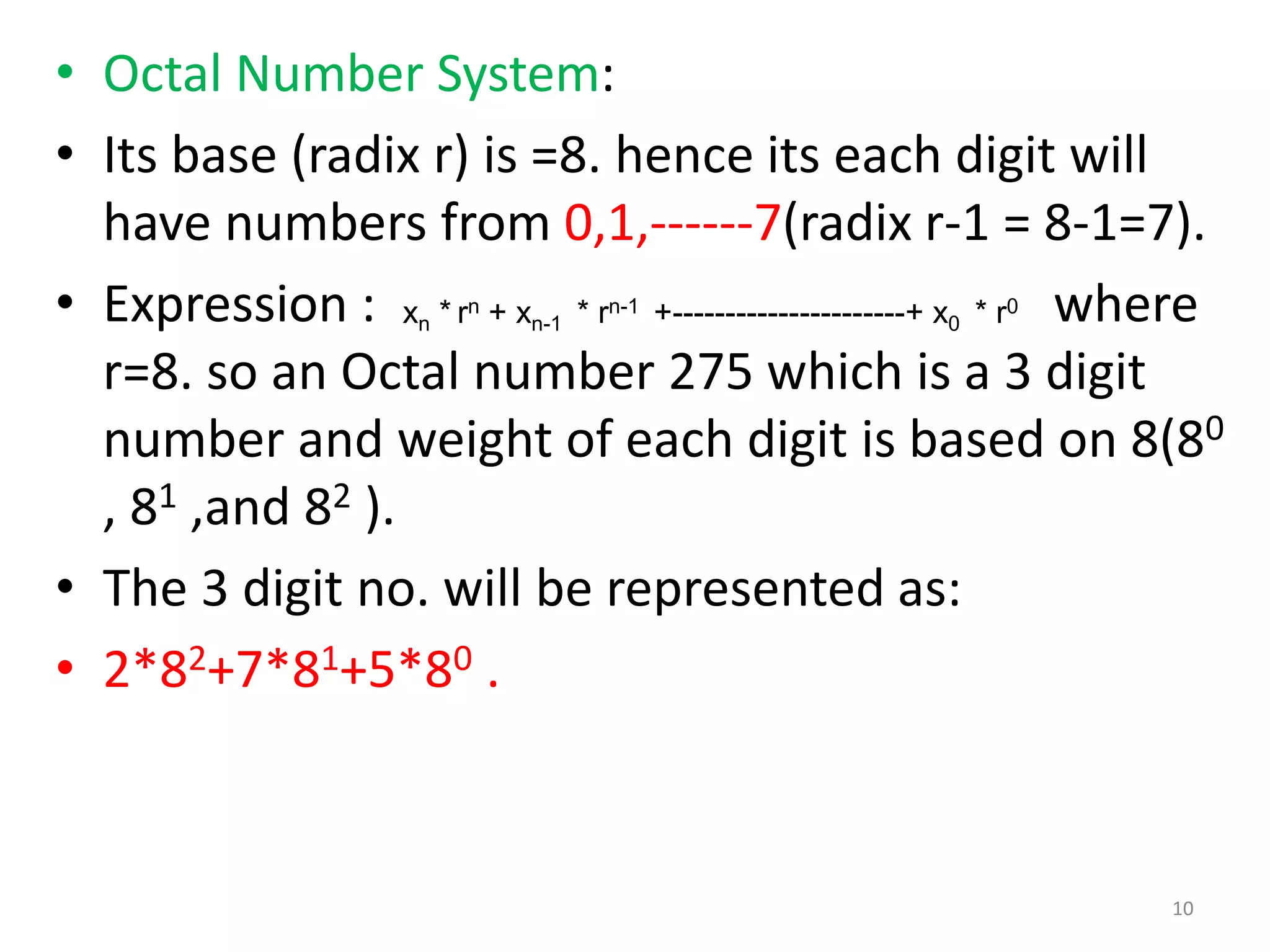 • Octal Number System:
• Its base (radix r) is =8. hence its each digit will
have numbers from 0,1,------7(radix r-1 = 8-1=7).
• Expression : where
r=8. so an Octal number 275 which is a 3 digit
number and weight of each digit is based on 8(80
, 81 ,and 82 ).
• The 3 digit no. will be represented as:
• 2*82+7*81+5*80 .
xn * rn + xn-1 * rn-1 +----------------------+ x0 * r0
10
 