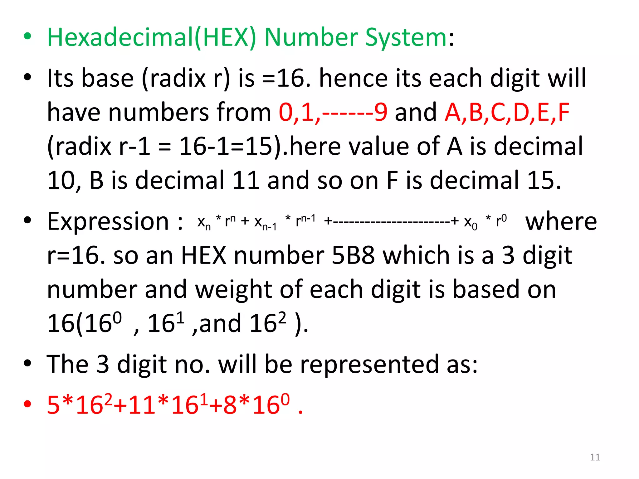• Hexadecimal(HEX) Number System:
• Its base (radix r) is =16. hence its each digit will
have numbers from 0,1,------9 and A,B,C,D,E,F
(radix r-1 = 16-1=15).here value of A is decimal
10, B is decimal 11 and so on F is decimal 15.
• Expression : where
r=16. so an HEX number 5B8 which is a 3 digit
number and weight of each digit is based on
16(160 , 161 ,and 162 ).
• The 3 digit no. will be represented as:
• 5*162+11*161+8*160 .
xn * rn + xn-1 * rn-1 +----------------------+ x0 * r0
11
 