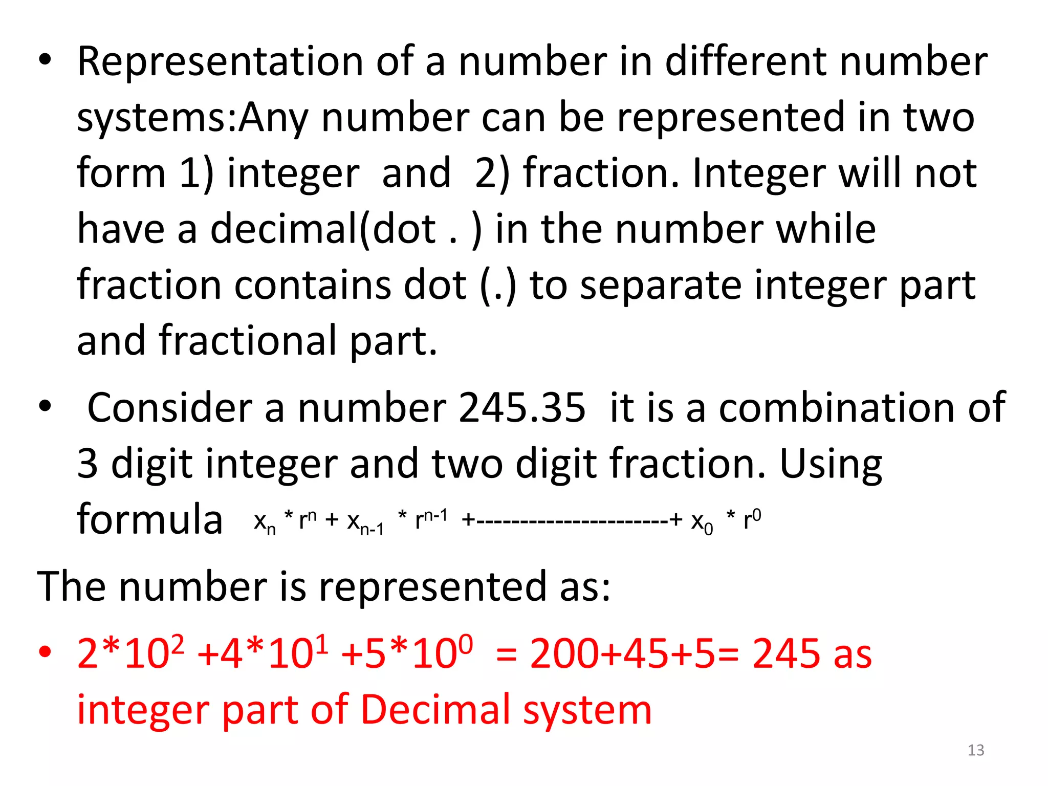 • Representation of a number in different number
systems:Any number can be represented in two
form 1) integer and 2) fraction. Integer will not
have a decimal(dot . ) in the number while
fraction contains dot (.) to separate integer part
and fractional part.
• Consider a number 245.35 it is a combination of
3 digit integer and two digit fraction. Using
formula
The number is represented as:
• 2*102 +4*101 +5*100 = 200+45+5= 245 as
integer part of Decimal system
xn * rn + xn-1 * rn-1 +----------------------+ x0 * r0
13
 