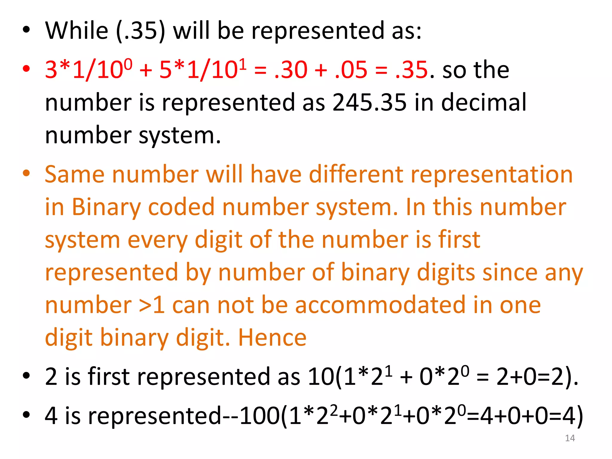 • While (.35) will be represented as:
• 3*1/100 + 5*1/101 = .30 + .05 = .35. so the
number is represented as 245.35 in decimal
number system.
• Same number will have different representation
in Binary coded number system. In this number
system every digit of the number is first
represented by number of binary digits since any
number >1 can not be accommodated in one
digit binary digit. Hence
• 2 is first represented as 10(1*21 + 0*20 = 2+0=2).
• 4 is represented--100(1*22+0*21+0*20=4+0+0=4)
14
 