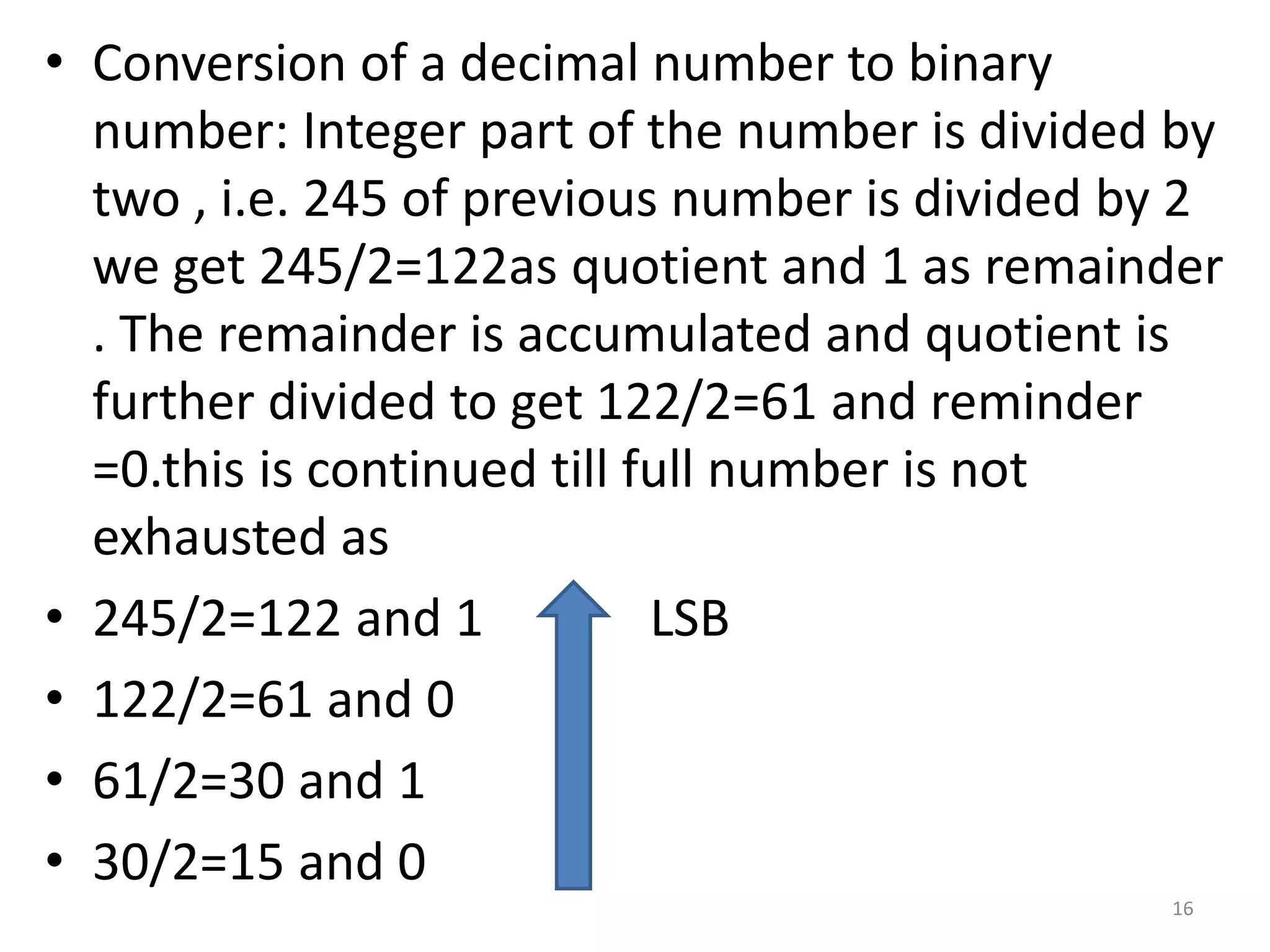 • Conversion of a decimal number to binary
number: Integer part of the number is divided by
two , i.e. 245 of previous number is divided by 2
we get 245/2=122as quotient and 1 as remainder
. The remainder is accumulated and quotient is
further divided to get 122/2=61 and reminder
=0.this is continued till full number is not
exhausted as
• 245/2=122 and 1 LSB
• 122/2=61 and 0
• 61/2=30 and 1
• 30/2=15 and 0
16
 