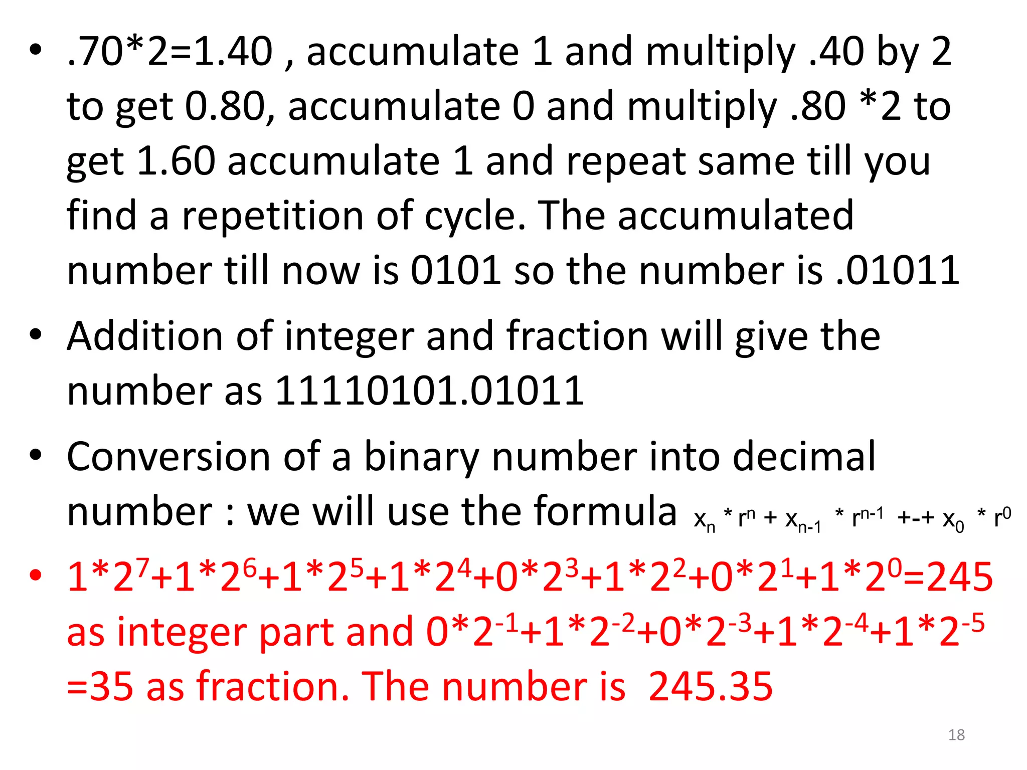 • .70*2=1.40 , accumulate 1 and multiply .40 by 2
to get 0.80, accumulate 0 and multiply .80 *2 to
get 1.60 accumulate 1 and repeat same till you
find a repetition of cycle. The accumulated
number till now is 0101 so the number is .01011
• Addition of integer and fraction will give the
number as 11110101.01011
• Conversion of a binary number into decimal
number : we will use the formula
• 1*27+1*26+1*25+1*24+0*23+1*22+0*21+1*20=245
as integer part and 0*2-1+1*2-2+0*2-3+1*2-4+1*2-5
=35 as fraction. The number is 245.35
xn * rn + xn-1 * rn-1 +-+ x0 * r0
18
 