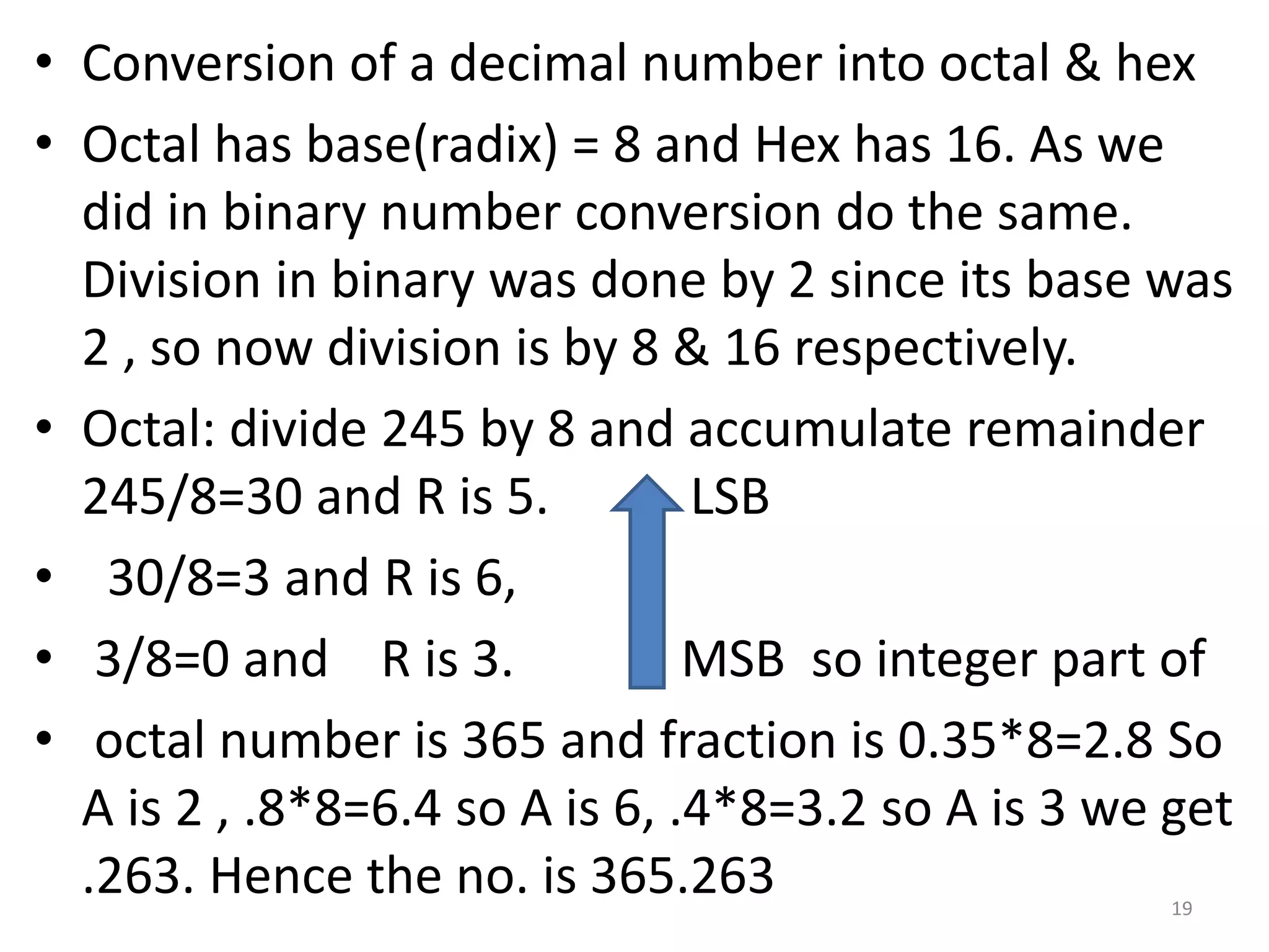 • Conversion of a decimal number into octal & hex
• Octal has base(radix) = 8 and Hex has 16. As we
did in binary number conversion do the same.
Division in binary was done by 2 since its base was
2 , so now division is by 8 & 16 respectively.
• Octal: divide 245 by 8 and accumulate remainder
245/8=30 and R is 5. LSB
• 30/8=3 and R is 6,
• 3/8=0 and R is 3. MSB so integer part of
• octal number is 365 and fraction is 0.35*8=2.8 So
A is 2 , .8*8=6.4 so A is 6, .4*8=3.2 so A is 3 we get
.263. Hence the no. is 365.263 19
 