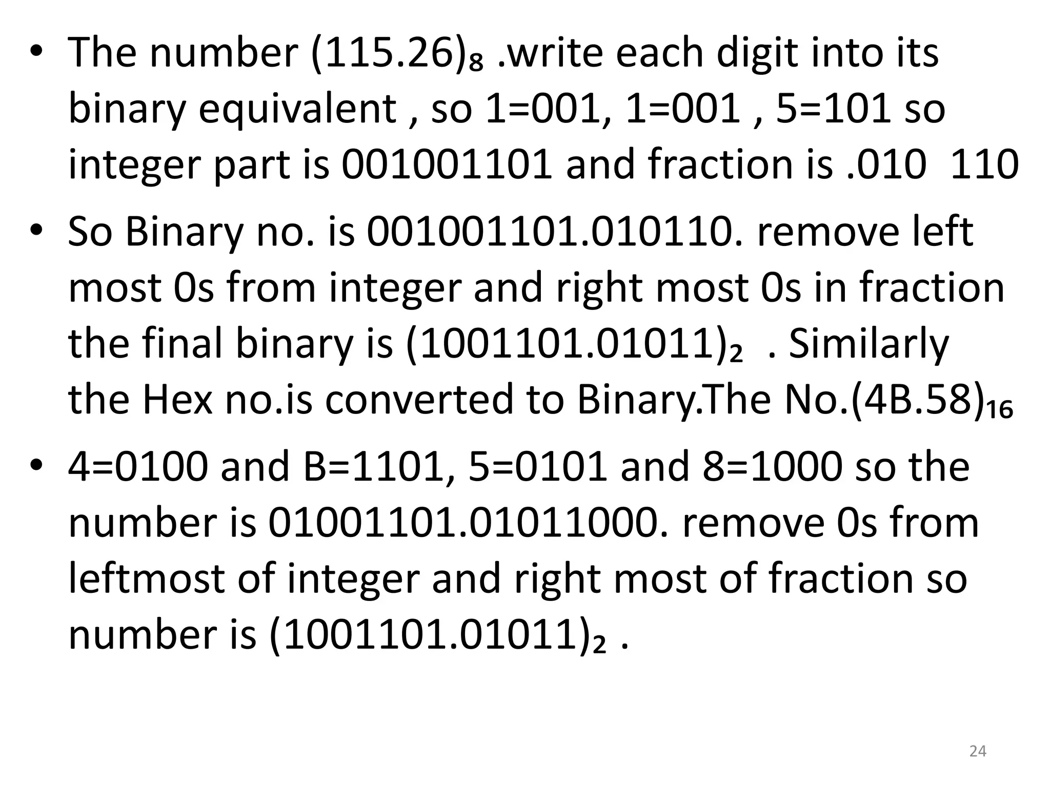 • The number (115.26)₈ .write each digit into its
binary equivalent , so 1=001, 1=001 , 5=101 so
integer part is 001001101 and fraction is .010 110
• So Binary no. is 001001101.010110. remove left
most 0s from integer and right most 0s in fraction
the final binary is (1001101.01011)₂ . Similarly
the Hex no.is converted to Binary.The No.(4B.58)₁₆
• 4=0100 and B=1101, 5=0101 and 8=1000 so the
number is 01001101.01011000. remove 0s from
leftmost of integer and right most of fraction so
number is (1001101.01011)₂ .
24
 
