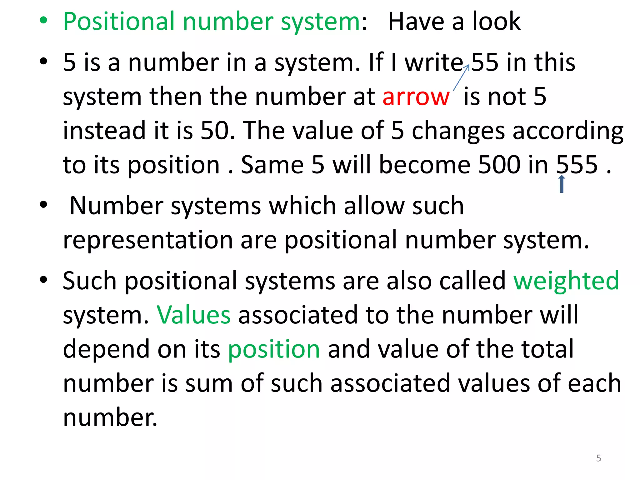 • Positional number system: Have a look
• 5 is a number in a system. If I write 55 in this
system then the number at arrow is not 5
instead it is 50. The value of 5 changes according
to its position . Same 5 will become 500 in 555 .
• Number systems which allow such
representation are positional number system.
• Such positional systems are also called weighted
system. Values associated to the number will
depend on its position and value of the total
number is sum of such associated values of each
number.
5
 