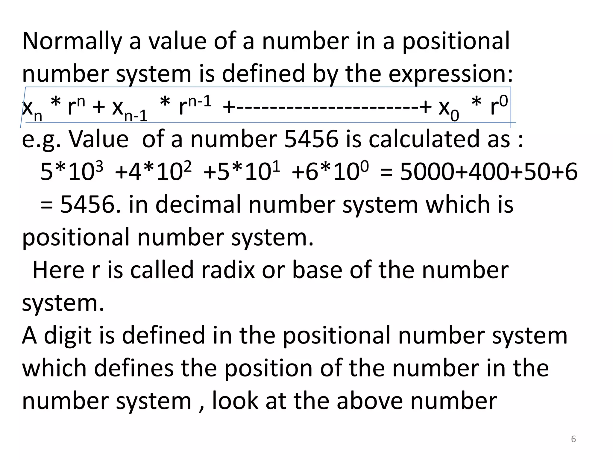 Normally a value of a number in a positional
number system is defined by the expression:
xn * rn + xn-1 * rn-1 +----------------------+ x0 * r0
e.g. Value of a number 5456 is calculated as :
5*103 +4*102 +5*101 +6*100 = 5000+400+50+6
= 5456. in decimal number system which is
positional number system.
Here r is called radix or base of the number
system.
A digit is defined in the positional number system
which defines the position of the number in the
number system , look at the above number
6
 