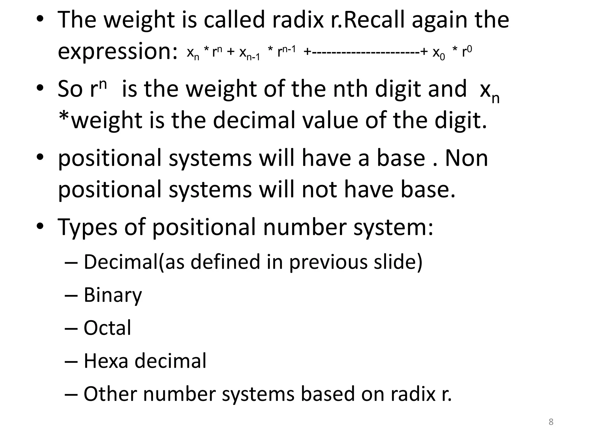 • The weight is called radix r.Recall again the
expression:
• So rn is the weight of the nth digit and xn
*weight is the decimal value of the digit.
• positional systems will have a base . Non
positional systems will not have base.
• Types of positional number system:
– Decimal(as defined in previous slide)
– Binary
– Octal
– Hexa decimal
– Other number systems based on radix r.
xn * rn + xn-1 * rn-1 +----------------------+ x0 * r0
8
 