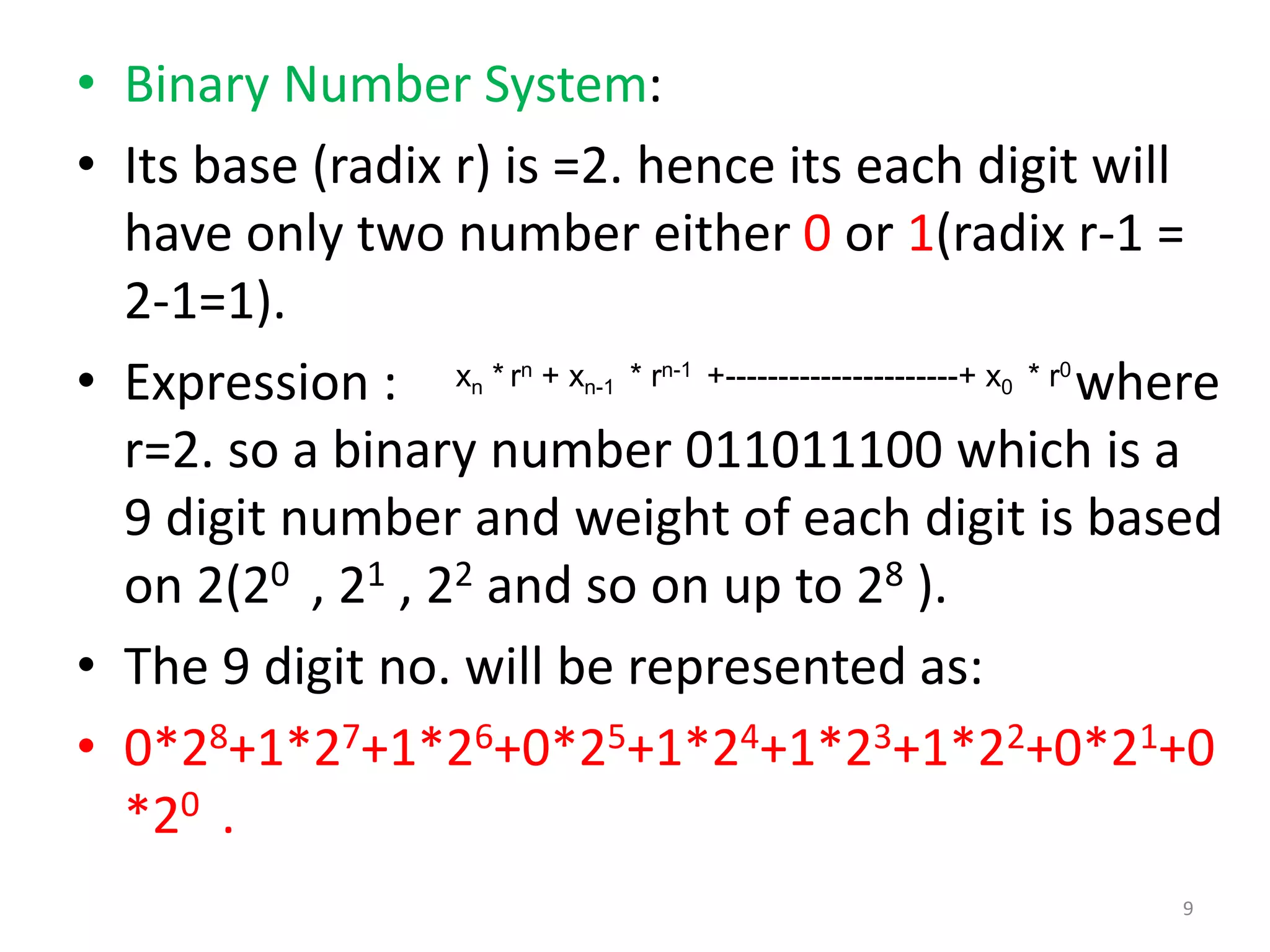 • Binary Number System:
• Its base (radix r) is =2. hence its each digit will
have only two number either 0 or 1(radix r-1 =
2-1=1).
• Expression : where
r=2. so a binary number 011011100 which is a
9 digit number and weight of each digit is based
on 2(20 , 21 , 22 and so on up to 28 ).
• The 9 digit no. will be represented as:
• 0*28+1*27+1*26+0*25+1*24+1*23+1*22+0*21+0
*20 .
xn * rn + xn-1 * rn-1 +----------------------+ x0 * r0
9
 