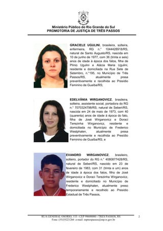 Ministério Público do Rio Grande do Sul
PROMOTORIA DE JUSTIÇA DE TRÊS PASSOS
RUA GENERAL OSÓRIO, 153 - CEP 98600000 - TRÊS PASSOS, RS
Fone: (55)35221266 e-mail: mptrespassos@mp.rs.gov.br
2
GRACIELE UGULINI, brasileira, solteira,
enfermeira, RG n.° 1044428918/RS,
natural de Santo Augusto/RS, nascida em
10 de junho de 1977, com 36 (trinta e seis)
anos de idade à época dos fatos, filha de
Plínio Ugulini e Alácia Maria Ugulini,
residente e domiciliada na Rua Sete de
Setembro, n.°195, no Município de Três
Passos/RS, atualmente presa
preventivamente e recolhida ao Presídio
Feminino de Guaíba/RS;
EDELVÂNIA WIRGANOVICZ, brasileira,
solteira, assistente social, portadora do RG
n.° 7070324798/RS, natural de Seberi/RS,
nascida em 24 de maio de 1973, com 40
(quarenta) anos de idade à época do fato,
filha de José Wirganovicz e Doraci
Terezinha Wirganovicz, residente e
domiciliada no Município de Frederico
Westphalen, atualmente presa
preventivamente e recolhida ao Presídio
Feminino de Guaíba/RS; e
EVANDRO WIRGANOVICZ, brasileiro,
solteiro, portador do RG n.° 4080877428/RS,
natural de Seberi/RS, nascido em 23 de
fevereiro de 1983, com 31 (trinta e um) anos
de idade à época dos fatos, filho de José
Wirganovicz e Doraci Terezinha Wirganovicz,
residente e domiciliado no Município de
Frederico Westphalen, atualmente preso
temporariamente e recolhido ao Presídio
Estadual de Três Passos,
 