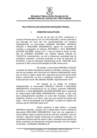 Ministério Público do Rio Grande do Sul
PROMOTORIA DE JUSTIÇA DE TRÊS PASSOS
RUA GENERAL OSÓRIO, 153 - CEP 98600000 - TRÊS PASSOS, RS
Fone: (55)35221266 e-mail: mptrespassos@mp.rs.gov.br
3
PELA PRÁTICA DAS SEGUINTES INFRAÇÕES PENAIS...
I. HOMICÍDIO QUALIFICADO:
No dia 04 de abril de 2014, iniciando-se a
conduta criminosa após às 12h, em Três Passos/RS, e sendo culminada a
sua execução em torno das 15h, aproximadamente, em Frederico
Westphalen/RS, os denunciados LEANDRO BOLDRINI, GRACIELE
UGULINI e EDELVÂNIA WIRGANOVICZ, agindo em comunhão de
vontades e conjugação de esforços, MATARAM a vítima BERNARDO
UGLIONE BOLDRINI, criança com 11 anos de idade ao tempo do fato,
filho de LEANDRO BOLDRINI com Odilaine Uglione (falecida em
10/02/2010), ministrando-lhe, via oral e intravenosa, quantidade letal da
substância midazolam, consoante positivado no Auto de Necropsia de
fls.540/541, e Auto de Necropsia Complementar de fls. 1596/1598, laudo
pericial de fl. 628, e Auto de Arrecadação de fl.996, ambos do IP.
Na ocasião, a denunciada GRACIELE UGULINI,
a pretexto de realizar atividades de agrado do ofendido, conduziu a vítima,
que era seu enteado, até o Município de Frederico Westphalen/RS, sendo
que, ao iniciar a viagem, agora sob o argumento de que era preciso evitar
enjoos, ministrou-lhe, via oral, a substância midazolam – documento e
laudos periciais nas fls. 996, 863/865, 883/885, respectivamente, do IP.
Em seguida, já na cidade de Frederico
Westphalen/RS, as denunciadas GRACIELE UGULINI e EDELVÂNIA
WIRGANOVICZ encontraram-se em via pública, passando GRACIELE
UGULINI e a vítima BERNARDO UGLIONE BOLDRINI para o automóvel
da codenunciada EDELVÂNIA WIRGANOVICZ, rumando, os três, para
local antecipadamente escolhido na Linha São Francisco, Distrito de
Castelinho, próximo a um riacho, onde uma cova vertical fora aberta dias
antes – Auto de Arrecadação nas fls.298/299, e juntada de imagens das
câmeras nas fls.1693/1694, todos do IP.
Dando sequência à ação delitiva, a acusada
GRACIELE UGULINI, e sempre com o integral apoio moral e material da
denunciada EDELVÂNIA WIRGANOVICZ, mais uma vez enganando a
vítima indefesa, agora a pretexto de lhe dar uma leve “picadinha”, para ser
“benzido”, aplicou-lhe injeção intravenosa da substância midazolam, em
quantidade suficiente para lhe causar o óbito, consoante laudo pericial que
atesta a presença do medicamento conteúdo estomacal, nos rins e fígado
do ofendido – fls.863/865 e 883/885 do IP.
 