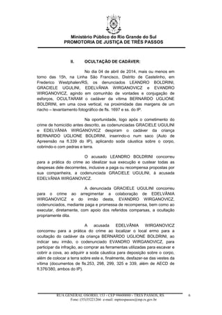 Ministério Público do Rio Grande do Sul
PROMOTORIA DE JUSTIÇA DE TRÊS PASSOS
RUA GENERAL OSÓRIO, 153 - CEP 98600000 - TRÊS PASSOS, RS
Fone: (55)35221266 e-mail: mptrespassos@mp.rs.gov.br
6
II. OCULTAÇÃO DE CADÁVER:
No dia 04 de abril de 2014, mais ou menos em
torno das 15h, na Linha São Francisco, Distrito de Castelinho, em
Frederico Westphalen/RS, os denunciados LEANDRO BOLDRINI,
GRACIELE UGULINI, EDELVÂNIA WIRGANOVICZ e EVANDRO
WIRGANOVICZ, agindo em comunhão de vontades e conjugação de
esforços, OCULTARAM o cadáver da vítima BERNARDO UGLIONE
BOLDRINI, em uma cova vertical, na proximidade das margens de um
riacho – levantamento fotográfico de fls. 1697 e ss. do IP.
Na oportunidade, logo após o cometimento do
crime de homicídio antes descrito, as codenunciadas GRACIELE UGULINI
e EDELVÂNIA WIRGANOVICZ despiram o cadáver da criança
BERNARDO UGLIONE BOLDRINI, inserindo-o num saco (Auto de
Apreensão na fl.339 do IP), aplicando soda cáustica sobre o corpo,
cobrindo-o com pedras e terra.
O acusado LEANDRO BOLDRINI concorreu
para a prática do crime ao idealizar sua execução e custear todas as
despesas dele decorrentes, inclusive a paga ou recompensa propostas por
sua companheira, a codenunciada GRACIELE UGULINI, à acusada
EDELVÂNIA WIRGANOVICZ.
A denunciada GRACIELE UGULINI concorreu
para o crime ao arregimentar a colaboração de EDELVÂNIA
WIRGANOVICZ e do irmão desta, EVANDRO WIRGANOVICZ,
codenunciados, mediante paga e promessa de recompensa, bem como ao
executar, diretamente, com apoio dos referidos comparsas, a ocultação
propriamente dita.
A acusada EDELVÂNIA WIRGANOVICZ
concorreu para a prática do crime ao localizar o local ermo para a
ocultação do cadáver da criança BERNARDO UGLIONE BOLDRINI, ao
indicar seu irmão, o codenunciado EVANDRO WIRGANOVICZ, para
participar da infração, ao comprar as ferramentas utilizadas para escavar e
cobrir a cova, ao adquirir a soda cáustica para deposição sobre o corpo,
além de colocar a terra sobre este e, finalmente, desfazer-se das vestes da
vítima (documentos de fls.253, 298, 299, 325 e 339, além de AECD de
fl.376/380, ambos do IP).
 
