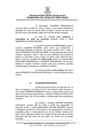 Ministério Público do Rio Grande do Sul
PROMOTORIA DE JUSTIÇA DE TRÊS PASSOS
RUA GENERAL OSÓRIO, 153 - CEP 98600000 - TRÊS PASSOS, RS
Fone: (55)35221266 e-mail: mptrespassos@mp.rs.gov.br
7
O denunciado EVANDRO WIRGANOVICZ
concorreu para a prática do crime ao fazer a cova vertical destinada à
deposição do corpo do menino, além de limpar o entorno do local, tudo
dois dias antes, para facilitar a ação criminosa dos demais acusados.
O crime foi cometido para assegurar a
impunidade do crime de homicídio praticado contra a vítima
BERNARDO UGLIONE BOLDRINI.
O crime foi cometido por motivo torpe, eis que o
acusado LEANDRO BOLDRINI, assim como sua companheira, a
denunciada GRACIELE UGULINI, não queriam partilhar com a vítima, o
menino BERNARDO UGLIONE BOLDRINI, os bens deixados pela mãe da
criança e, tampouco, “correr o risco” de que o ofendido, sob a guarda de
terceiro ou mais velho, viesse a dispor, de algum modo, sobre tais bens.
Ainda, o crime foi cometido por motivo torpe, porque os codenunciados
EDELVÂNIA WIRGANOVICZ e EVANDRO WIRGANOVICZ, por sua vez,
aderiram à conduta criminosa proposta pelos dois primeiros acusados
mediante paga ou recompensa, expressa em dinheiro.
O crime foi cometido contra criança, visto que a
vítima BERNARDO UGLIONE BOLDRINI tinha 11 anos de idade ao tempo
do fato.
III. FALSIDADE IDEOLÓGICA:
No dia 06 de abril de 2014, por volta das 18h, na
sede da Delegacia de Polícia Civil de Três Passos, nesta Comarca, o
denunciado LEANDRO BOLDRINI fez inserir, em documento público, qual
seja na Comunicação de Ocorrência n.1122/2014/152401 (fls.03/05 do IP),
declaração falsa, com o fim de alterar a verdade sobre fato juridicamente
relevante.
Na ocasião, o acusado LEANDRO BOLDRINI,
pretendendo constituir álibi de modo a ocultar sua participação no
homicídio do filho, o menino BERNARDO UGLIONE BOLDRINI, procurou
a Delegacia de Polícia de Três Passos e, lá comparecendo, comunicou à
autoridade policial o desparecimento da criança referida, dizendo-a em
lugar incerto e ignorado, quando, em verdade, estava ciente de sua morte,
executada dois dias antes, por sua ordem, em conluio com os demais
acusados.
 
