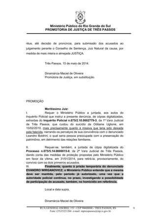 Ministério Público do Rio Grande do Sul
PROMOTORIA DE JUSTIÇA DE TRÊS PASSOS
RUA GENERAL OSÓRIO, 153 - CEP 98600000 - TRÊS PASSOS, RS
Fone: (55)35221266 e-mail: mptrespassos@mp.rs.gov.br
9
réus, até decisão de pronúncia, para submissão dos acusados ao
julgamento perante o Conselho de Sentença, Juiz Natural da causa, por
medida de mais inteira e almejada JUSTIÇA.
Três Passos, 15 de maio de 2014.
Dinamárcia Maciel de Oliveira
Promotora de Justiça, em substituição.
PROMOÇÃO
Meritíssimo Juiz:
I. Requer o Ministério Público a juntada, aos autos do
Inquérito Policial que instrui a presente denúncia, de cópias digitalizadas,
extraídas do Inquérito Policial n.075/2.10.0002779-3, da 1ª Vara Judicial
de Três Passos, que cuidou do suicídio de Odilaine Uglione, em
10/02/2010, mais precisamente quanto à missiva que teria sido deixada
pela falecida, narrando os percalços de sua convivência com o denunciado
Leandro Boldrini, o qual seria pessoa preocupada com a preservação do
patrimônio, em detrimento das relações familiares.
II. Requer-se, também, a juntada de cópia digitalizada do
Processo n.075/5.14.0000015-0, da 2ª Vara Judicial de Três Passos,
dando conta das medidas de proteção propostas pelo Ministério Público
em favor da vítima, em 31/01/2014, para retirá-la, provisoriamente, do
convívio com os dois primeiros acusados.
III. Finalmente, quanto à prisão temporária do denunciado
EVANDRO WIRGANOVICZ, o Ministério Público entende que a mesma
deve ser mantida, pelo período já autorizado, uma vez que a
autoridade policial continua, no prazo, investigando a possibilidade
de participação do acusado, também, no homicídio em referência.
Local e data supra,
Dinamárcia Maciel de Oliveira
 