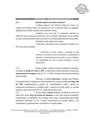 Documento assinado digitalmente, conforme MP n.° 2.200-2/2001, Lei n.° 11.419/2006 e Resolução n.° 09/2008, do TJPR/OE
O documento pode ser acessado no endereço eletrônico http://www.tjpr.jus.br
Página 10 de 19
Denúncia Crime nº 637950-4 10 Acórdão
2.3.1 Suposta inépcia da inicial acusatória
A defesa apóia-se, com fulcro no artigo 43, inciso I, do
Código de Processo Penal, na premissa de que a denúncia deve ser rejeitada,
alegando que os fatos narrados não constituem crimes.
Sustentou que, para isso, é necessário adentrar no
mérito da causa, ainda que nesta fase, ante a evidente atipicidade, que se amolda
ao caso, coadunada pela ausência do dolo na conduta perpetrada pelo denunciado.
Entretanto, razão alguma lhe assiste.
Prima facie, importante se faz o disposto no artigo 41 do
CPP, que assim expressa:
A denúncia ou queixa conterá a exposição do fato
criminoso, com todas as suas circunstâncias, a qualificação do
acusado ou esclarecimentos pelos quais se possa identificá-
lo, a classificação do crime e, quando necessário, o rol das
testemunhas.
2.3.2 Nesse contexto, embora conste da resposta do acusado,
a menção ao artigo 43, inciso I, CPP, é cediço que o citado dispositivo encontra-se
expressamente revogado, pela Lei n.º 11.719/08, resultante da reforma processual
penal de 2008.
Ademais, na nova sistemática, adotada pelo Estatuto
Processual Penal, a rejeição da inicial acusatória (ou queixa) remete ao artigo 395
do CPP, aperfeiçoando-se quando for manifestamente inepta, carecer de
pressuposto processual ou condição para o exercício da ação penal, ou quando
ausente o lastro probatório mínimo, a que aduz a justa causa.
2.3.3 No que tange à inépcia argüida, insculpida no inciso I do
artigo 395, citado, deve de pronto ser afastada, a uma, pela riqueza de detalhes,
concatenados, e assentados nas concisas nove laudas, apresentadas pelo Órgão
Ministerial, permitindo ao réu a exata compreensão do contexto fático e, em
consequência, garantindo-lhe o contraditório e a ampla defesa.
 