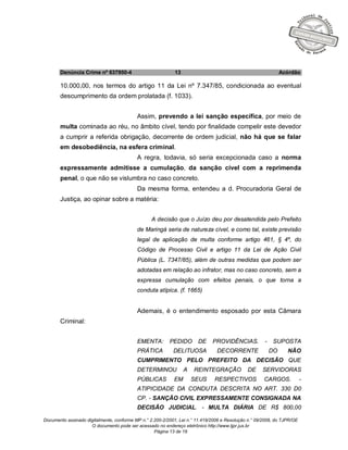 Documento assinado digitalmente, conforme MP n.° 2.200-2/2001, Lei n.° 11.419/2006 e Resolução n.° 09/2008, do TJPR/OE
O documento pode ser acessado no endereço eletrônico http://www.tjpr.jus.br
Página 13 de 19
Denúncia Crime nº 637950-4 13 Acórdão
10.000,00, nos termos do artigo 11 da Lei nº 7.347/85, condicionada ao eventual
descumprimento da ordem prolatada (f. 1033).
Assim, prevendo a lei sanção específica, por meio de
multa cominada ao réu, no âmbito cível, tendo por finalidade compelir este devedor
a cumprir a referida obrigação, decorrente de ordem judicial, não há que se falar
em desobediência, na esfera criminal.
A regra, todavia, só seria excepcionada caso a norma
expressamente admitisse a cumulação, da sanção cível com a reprimenda
penal, o que não se vislumbra no caso concreto.
Da mesma forma, entendeu a d. Procuradoria Geral de
Justiça, ao opinar sobre a matéria:
A decisão que o Juízo deu por desatendida pelo Prefeito
de Maringá seria de natureza cível, e como tal, existe previsão
legal de aplicação de multa conforme artigo 461, § 4º, do
Código de Processo Civil e artigo 11 da Lei de Ação Civil
Pública (L. 7347/85), além de outras medidas que podem ser
adotadas em relação ao infrator, mas no caso concreto, sem a
expressa cumulação com efeitos penais, o que torna a
conduta atípica. (f. 1665)
Ademais, é o entendimento esposado por esta Câmara
Criminal:
EMENTA: PEDIDO DE PROVIDÊNCIAS. - SUPOSTA
PRÁTICA DELITUOSA DECORRENTE DO NÃO
CUMPRIMENTO PELO PREFEITO DA DECISÃO QUE
DETERMINOU A REINTEGRAÇÃO DE SERVIDORAS
PÚBLICAS EM SEUS RESPECTIVOS CARGOS. -
ATIPICIDADE DA CONDUTA DESCRITA NO ART. 330 D0
CP. - SANÇÃO CIVIL EXPRESSAMENTE CONSIGNADA NA
DECISÃO JUDICIAL. - MULTA DIÁRIA DE R$ 800,00
 
