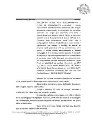 Documento assinado digitalmente, conforme MP n.° 2.200-2/2001, Lei n.° 11.419/2006 e Resolução n.° 09/2008, do TJPR/OE
O documento pode ser acessado no endereço eletrônico http://www.tjpr.jus.br
Página 14 de 19
Denúncia Crime nº 637950-4 14 Acórdão
(OITOCENTOS REAIS) PELO DESCUMPRIMENTO. -
PLEITO DE ARQUIVAMENTO ACOLHIDO. I. Consta
expressamente da ordem judicial expedida nos autos de ação
declaratória a determinação de reintegração das servidoras
aprovadas aos cargos que ocupavam, bem como a
estipulação de multa diária no valor de R$ 800,00 (oitocentos
reais) em caso de descumprimento da decisão proferida. II. "1.
Consoante firme jurisprudência desta Corte, para a
configuração do delito de desobediência de ordem judicial é
indispensável que inexista a previsão de sanção de
natureza civil, processual civil ou administrativa, salvo
quando a norma admitir expressamente a referida
cumulação. 2. Se a decisão proferida nos autos do Mandado
de Segurança, cujo descumprimento justificou o oferecimento
da denúncia, previu multa diária pelo seu descumprimento,
não há que se falar em crime, merecendo ser trancada a Ação
Penal, por atipicidade da conduta. Precedentes do STJ."
(STJ. HC 92.655/ES. Relator Ministro NAPOLEÃO NUNES
MAIA FILHO. Quinta Turma. Julgado em 18.12.2007) (TJPR,
Pedido de Providências n.º 600574-7, Rel. Des. Lídio José
Rotoli de Macedo, j. 29.10.09, DJ 268) (Negritei)
Ademais, na hipótese sub judice, entendo que não existe
crime quando alguém não cumpre ordem impossível de cumprimento.
Basta lembrar os inúmeros lixões do Brasil e do exterior,
sem solução, inclusive o de Curitiba.
Obrigar a mudança do “lixão de Maringá”, saturado e
problemático há vários anos, não se mostra simples.
E, segundo explicou o denunciado, ele está envidando
todos os esforços para organizar, na cidade, um Centro de Depósito e Reciclagem
de Lixo exemplar, retirando do local os pobres catadores, que são muitos em quase
todas as localidades.
Desta forma, mostra-se atípica a conduta aqui descrita,
apta a acarretar a rejeição da denúncia.
 