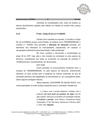 Documento assinado digitalmente, conforme MP n.° 2.200-2/2001, Lei n.° 11.419/2006 e Resolução n.° 09/2008, do TJPR/OE
O documento pode ser acessado no endereço eletrônico http://www.tjpr.jus.br
Página 15 de 19
Denúncia Crime nº 637950-4 15 Acórdão
Acolhidas as considerações retro, deixo de analisar os
demais apontamentos argüidos pela defesa, em relação ao primeiro fato, porque
prejudicados.
2.3.6 2º fato - Artigo 92 da Lei nº 8.666/93
Consta como imputada ao acusado, a incursão no artigo
92, da Lei 8.666/93, porque, como Prefeito, ao celebrar com a TRANSRESÍDUOS, o
contrato n.º 10/2006, teria permitido a alteração de cláusulas previstas, em
detrimento dos interesses da municipalidade, prejudicando, em especial, a
recuperação ambiental da área denominada “Lixão de Maringá”.
De início, sustenta o denunciado a contrariedade ao
artigo 48 do CPP, haja vista a não inclusão da contratada no pólo passivo da
denúncia, considerando que todos os envolvidos na execução do contrato nº
10/2006 deveriam, inevitavelmente, ser denunciados.
Sem razão.
Como apontado no pronunciamento ministerial retro, a
inclusão da TRANSRESÍDUOS, no pólo passivo da denúncia, anteriormente
oferecida, só seria correta ante a existência de indícios suficientes de que tal
sociedade participou das ilegalidades ali mencionadas ou, por conseqüência delas,
obteve alguma vantagem indevida.
Nesse diapasão, GUILHERME DE SOUZA NUCCI, com
muita propriedade, ao tratar da figura específica para o contratado, ressalta que:
[...] Assim, caso o servidor dispense a licitação, mas o
particular não tome parte em qualquer ato ilegal, que lhe
diga respeito, ainda que se beneficie da contratação indevida,
é incabível a punição. (Leis Penais e Processuais Penais
Comentadas. 2ª Ed. São Paulo: Revista dos Tribunais, 2007,
p. 740 e 745). (Negritei)
 