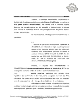 Documento assinado digitalmente, conforme MP n.° 2.200-2/2001, Lei n.° 11.419/2006 e Resolução n.° 09/2008, do TJPR/OE
O documento pode ser acessado no endereço eletrônico http://www.tjpr.jus.br
Página 16 de 19
Denúncia Crime nº 637950-4 16 Acórdão
Ademais, e conforme entendimento jurisprudencial e
doutrinário já firmado acerca do tema, o princípio da divisibilidade, em matéria de
ação penal pública incondicionada, não impede que o Ministério Público
denuncie, por exemplo, apenas um dos acusados e, posteriormente, os demais,
após colheita de elementos diversos e/ou produção robusta de provas, aptos a
formar a sua convicção.
No mesmo sentido, esta Segunda Câmara Criminal já se
manifestou:
[...]
1. "Aplica-se à ação pública incondicionada o princípio da
divisibilidade, pois é facultado ao órgão acusatório processar
apenas um dos ofensores, optando, assim, por coletar mais
evidências para, posteriormente, processar os demais ou
eventuais infratores." (STJ-5ª Turma, HC 35.084/DF, Rel. Min.
Laurita Vaz, julg. 05.09.2006, DJU 30.10.2006, p. 338) [...]
(TJPR, Ap. Crime n.º 362658-8, Rel. Juíza Conv. Lilian
Romero, j. 19.04.07, DJ 7372) (negritei)
Destarte, o alegado não denunciamento da
TRANSRESIDUOS não caracteriza qualquer afronta ao artigo 48 do CPP e, por
conseguinte, não tem o condão de obstar o recebimento da denúncia.
2.3.7 Outros aspectos, apontadas pelo acusado como
impeditivas do recebimento da denúncia, como a suposta ausência de dolo,
certamente não devem e não podem ser tratadas nesta fase, mas sim durante o
curso do processo crime, sob o albergue do contraditório e da ampla defesa.
Prevalecendo, neste instante, o princípio do in dubio pro
societate, trará a instrução criminal, em outro momento, a transparência necessária
a sanar possíveis questões, aptas a delinear o elemento subjetivo do tipo.
 