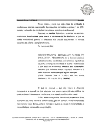Documento assinado digitalmente, conforme MP n.° 2.200-2/2001, Lei n.° 11.419/2006 e Resolução n.° 09/2008, do TJPR/OE
O documento pode ser acessado no endereço eletrônico http://www.tjpr.jus.br
Página 17 de 19
Denúncia Crime nº 637950-4 17 Acórdão
Nesse mister, é certo que esta etapa de prelibação é
condicionada apenas à apreciação dos requisitos elencados no artigo 41 do CPP,
ou seja, verificação das condições inerentes ao exercício da ação penal.
Ademais, as razões defensivas, expostas na resposta,
mostram-se insuficientes para obstar o recebimento da denúncia, a qual se
perfaz formalmente perfeita e embasada nas provas documentais e indícios
bastantes de autoria e comprometimento.
No mesmo sentido:
PREFEITO MUNICIPAL - DENÚNCIA ART. 1O
, INCISO XIV,
DO DL 201/67 – RECEBIMENTO. Se a denúncia descreve
satisfatoriamente a conduta tida como criminosa imputada ao
acusado, com amparo em indícios de autoria e materialidade
e com base em documentos, impõe-se seu recebimento.
Questões que envolvem melhor a apuração probatória e o
dolo, devem ser resolvidas após regular instrução.
(TJPR, Denúncia Crime nº 143965-2, Rel. Des. Carlos
Hoffmann. J. 20.11.03, DJ 6519). (Negritei)
O que se observa é que não houve a diligência
necessária e a observância dos princípios que regem a administração pública, os
quais protegem interesses da coletividade, nos aspectos patrimonial e moral.
O fato restou transparente na contradição existente entre
os ditames do pacto firmado e a efetiva execução dos serviços, como demonstrado
na denúncia, o que denota, ante os indícios de autoria e provas de materialidade, a
necessidade da persecução penal in iuditio.
 