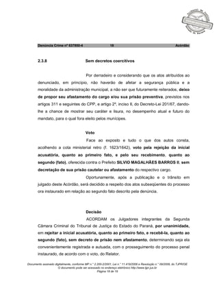 Documento assinado digitalmente, conforme MP n.° 2.200-2/2001, Lei n.° 11.419/2006 e Resolução n.° 09/2008, do TJPR/OE
O documento pode ser acessado no endereço eletrônico http://www.tjpr.jus.br
Página 18 de 19
Denúncia Crime nº 637950-4 18 Acórdão
2.3.8 Sem decretos coercitivos
Por derradeiro e considerando que os atos atribuídos ao
denunciado, em princípio, não haverão de afetar a segurança pública e a
moralidade da administração municipal, a não ser que futuramente reiterados, deixo
de propor seu afastamento do cargo e/ou sua prisão preventiva, previstos nos
artigos 311 e seguintes do CPP, e artigo 2º, inciso II, do Decreto-Lei 201/67, dando-
lhe a chance de mostrar seu caráter e lisura, no desempenho atual e futuro do
mandato, para o qual fora eleito pelos munícipes.
Voto
Face ao exposto e tudo o que dos autos consta,
acolhendo a cota ministerial retro (f. 1623/1642), voto pela rejeição da inicial
acusatória, quanto ao primeiro fato, e pelo seu recebimento, quanto ao
segundo (fato), oferecida contra o Prefeito SILVIO MAGALHÃES BARROS II, sem
decretação de sua prisão cautelar ou afastamento do respectivo cargo.
Oportunamente, após a publicação e o trânsito em
julgado deste Acórdão, será decidido a respeito dos atos subseqüentes do processo
ora instaurado em relação ao segundo fato descrito pela denúncia.
Decisão
ACORDAM os Julgadores integrantes da Segunda
Câmara Criminal do Tribunal de Justiça do Estado do Paraná, por unanimidade,
em rejeitar a inicial acusatória, quanto ao primeiro fato, e recebê-la, quanto ao
segundo (fato), sem decreto de prisão nem afastamento, determinando seja ela
convenientemente registrada e autuada, com o prosseguimento do processo penal
instaurado, de acordo com o voto, do Relator.
 