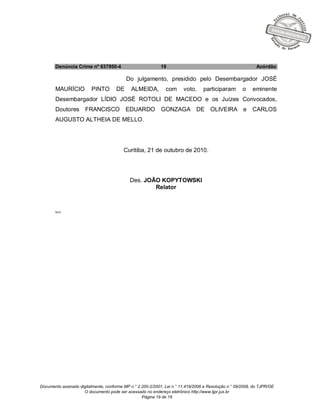 Documento assinado digitalmente, conforme MP n.° 2.200-2/2001, Lei n.° 11.419/2006 e Resolução n.° 09/2008, do TJPR/OE
O documento pode ser acessado no endereço eletrônico http://www.tjpr.jus.br
Página 19 de 19
Denúncia Crime nº 637950-4 19 Acórdão
Do julgamento, presidido pelo Desembargador JOSÉ
MAURÍCIO PINTO DE ALMEIDA, com voto, participaram o eminente
Desembargador LÍDIO JOSÉ ROTOLI DE MACEDO e os Juízes Convocados,
Doutores FRANCISCO EDUARDO GONZAGA DE OLIVEIRA e CARLOS
AUGUSTO ALTHEIA DE MELLO.
Curitiba, 21 de outubro de 2010.
Des. JOÃO KOPYTOWSKI
Relator
MCS
 