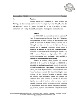 Documento assinado digitalmente, conforme MP n.° 2.200-2/2001, Lei n.° 11.419/2006 e Resolução n.° 09/2008, do TJPR/OE
O documento pode ser acessado no endereço eletrônico http://www.tjpr.jus.br
Página 2 de 19
Denúncia Crime nº 637950-4 2 Acórdão
1. Relatório
1.1 SILVIO MAGALHÃES BARROS II, então Prefeito de
Maringá, foi denunciado, como incurso no artigo 1º, inciso XIV, 2ª parte, do
Decreto-Lei n.º 201/67 (1º fato) e no artigo 92, da Lei n.º 8.666/93 (2º fato),
combinado com o artigo 69, do CP, pela prática dos seguintes fatos delituosos:
1º FATO:
Em 19/10/2000, foi protocolada perante o Juízo da 2ª
Vara Cível da Comarca de Maringá, Ação Civil Pública de
responsabilidade por danos causados ao Meio Ambiente, com
pedido de concessão de Medida Liminar, cumulada com a
Obrigação de Fazer, em face do Município de Maringá,
autuado sob nº 569/2000, requerendo, dentre outros, a
proibição do depósito de lixo na área até então utilizada,
localizada na estrada São José, Gleba Pingüim, lotes 31A-1 e
31B, a recomposição da área degradada, e determinação
ao Município destinar outro local para o aterro sanitário e
destinação específica para o lixo hospitalar.
Por força de sentença judicial prolatada nos autos nº
569/2000, da 2ª Vara Cível de Maringá, em 18/03/2005, o
Município de Maringá foi condenado (item III, fls. 184/185),
num prazo entre quatro e seis meses: (a) de se abster de
utilizar para fins de depósito de lixo o terreno conhecido como
“Lixão” localizado na estrada São José, Gleba Pingüim, lotes
31A-1 e 31B, com 260.634 m² de área; (b) recompor a área
em questão, com recuperação integral da superfície do
ambiente, bem como controlar a emissão de derivados
líquidos (chorume); (c) destinar outro local para o aterro
sanitário, dentro das normas; (d) destinar de forma específica
o lixo hospitalar, dentro das técnicas e legislação pertinente;
(e) promover programa ambientalmente adequado de coleta
 