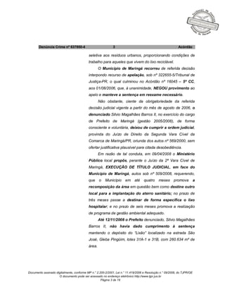 Documento assinado digitalmente, conforme MP n.° 2.200-2/2001, Lei n.° 11.419/2006 e Resolução n.° 09/2008, do TJPR/OE
O documento pode ser acessado no endereço eletrônico http://www.tjpr.jus.br
Página 3 de 19
Denúncia Crime nº 637950-4 3 Acórdão
seletiva aos resíduos urbanos, proporcionando condições de
trabalho para aqueles que vivem do lixo reciclável.
O Município de Maringá recorreu de referida decisão
interpondo recurso de apelação, sob nº 322655-5/Tribunal de
Justiça-PR, o qual culminou no Acórdão nº 16045 – 5ª CC,
aos 01/08/2006, que, à unanimidade, NEGOU provimento ao
apelo e manteve a sentença em reexame necessário.
Não obstante, ciente da obrigatoriedade da referida
decisão judicial vigente a partir do mês de agosto de 2006, o
denunciado Silvio Magalhães Barros II, no exercício do cargo
de Prefeito de Maringá (gestão 2005/2008), de forma
consciente e voluntária, deixou de cumprir a ordem judicial,
provinda do Juízo de Direito da Segunda Vara Cível da
Comarca de Maringá/PR, oriunda dos autos nº 569/2000, sem
ofertar justificativa plausível para citada desobediência.
Em razão de tal conduta, em 09/04/2008 o Ministério
Público local propôs, perante o Juízo da 2ª Vara Cível de
Maringá, EXECUÇÃO DE TÍTULO JUDICIAL, em face do
Município de Maringá, autos sob nº 509/2008, requerendo,
que o Município em até quatro meses promova a
recomposição da área em questão bem como destine outro
local para a implantação do aterro sanitário; no prazo de
três meses passe a destinar de forma específica o lixo
hospitalar; e no prazo de seis meses promova a realização
de programa de gestão ambiental adequado.
Até 12/11/2008 o Prefeito denunciado, Silvio Magalhães
Barros II, não havia dado cumprimento à sentença
mantendo o depósito do “Lixão” localizado na estrada São
José, Gleba Pingüim, lotes 31A-1 e 31B, com 260.634 m² de
área.
 