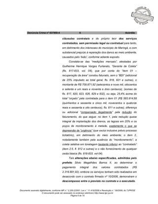 Documento assinado digitalmente, conforme MP n.° 2.200-2/2001, Lei n.° 11.419/2006 e Resolução n.° 09/2008, do TJPR/OE
O documento pode ser acessado no endereço eletrônico http://www.tjpr.jus.br
Página 6 de 19
Denúncia Crime nº 637950-4 6 Acórdão
cláusulas contratais e do próprio teor dos serviços
contratados, sem permissão legal ou contratual para tanto,
em detrimento dos interesses do município de Maringá, e com
substancial prejuízo à reparação dos danos ao meio ambiente,
causados pelo ‘lixão’, conforme adiante exposto.
Constata-se das “medições mensais”, atestadas por
Guilherme Henrique Vargas Furlaneto, “Gerante de Coleta”
(fls. 817-833, vol. 04), que por conta do “item 01 –
recuperação da área” constou faturado, sem o “BDI” (adicional
de 25% imputado ao total geral, fls. 818, 821 e outras), o
montante de R$ 709.871,92 (setecentos e nove mil, oitocentos
e setenta e um reais e noventa e dois centavos), (somas de
fls. 817, 820, 823, 826, 829 e 832), ou seja, 25,4% acima do
total “orçado” pela contratada para o item 01 (R$ 565.914,68
(quinhentos e sessenta e cinco mil, novecentos e quatorze
reais e sessenta e oito centavos), fls. 811 e outras), diferença
ou adicional “compensado ilegalmente” pela redução do
faturamento, do que segue: no item 1, pela redução quase
integral da implantação dos drenos, as lagoas em 20% e os
poços de monitoramento à metade, exatamente o que se
depreendia de “urgência” (que exclui inclusive prévio processo
licitatório), em detrimento do meio ambiente; o item 2,
notadamente também pela ausência do “monitoramento”, a
coleta seletiva em tonelagem bastante inferior ao “contratado”
(item 2.5, fl. 812 e outras) e o não fornecimento de qualquer
cesta básica (fls. 818-833. vol 04).
Tais alterações abaixo especificadas, admitidas pelo
prefeito Silvio Magalhães Barros II, ao determinar o
pagamento integral dos valores contratados (R$
2.319.891,92), embora os serviços tenham sido realizados em
desacordo com o contrato firmado nº 10/2006, demonstram o
descompasso entre o previsto no contrato e o executado.
 