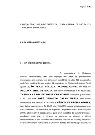 Página1 de 21
EXMO(A). SR(A). JUIZ(A) DE DIREITO DA VARA CRIMINAL DE SÃO PAULO
– FÓRUM DA BARRA FUNDA
PIC 94.0002.0003206/2015-5
I – DA IMPUTAÇÃO TÍPICA
O representante do Ministério
Público, infra-assinado, vem com espeque nos autos de procedimento
investigatório em epígrafe, bem como com supedâneo no artigo 100 e parágrafos
do CP em combinação com o artigo 24 e seguintes do Código de Processo Penal
ajuizar AÇÃO PENAL PÚBLICA INCONDICIONADA em face de
PAULO VIEIRA DE SOUZA, com dados qualificativos a fls. 1630/1633,
TATIANA ARANA DE SOUZA CREMONINI, com dados qualificativos
a fls. 1649/1650, JOSÉ GERALDO CASAS VILELA, com dados
qualificativos a fls. 960/962 e 1947/1948 e MÉRCIA FERREIRA GOMES,
com dados qualificativos a fls. 2E/10 e fls. 1953/1955, porque agindo previamente
mancomunados, com identidade de propósitos, no período havido entre março de
2009 a abril de 2010, associaram-se para o fim específico de cometer crimes de
peculatos, posto que, o primeiro, se apropriou de dinheiro e valores
correspondentes a seis unidades autônomas em conjuntos do CDHU (Companhia
de Desenvolvimento Habitacional e Urbano do Estado de São Paulo) e desviou-os
 