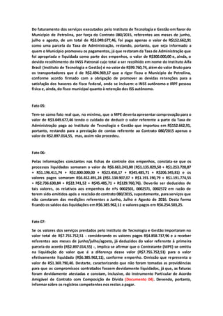 Do faturamento dos serviços executados pelo Instituto de Tecnologia e Gestão em favor do
Município de Petrolina, por força do Contrato 080/2015, referentes aos meses de junho,
julho e agosto, de um total de R$3.049.677,46, foi pago apenas o valor de R$152.662,91
como uma parcela da Taxa de Administração, restando, portanto, que seja informado a
quem o Município promoveu os pagamentos, já que restaram da Taxa de Administração que
foi apropriada e liquidada como parte dos empenhos, o valor de R$300.000,00 e, ainda, o
devido recolhimento do INSS Patronal cujo total a ser recolhido em nome do Instituto Alfa
Brasil (Instituto de Tecnologia e Gestão) é no valor de R$99.760,74, além do valor Bruto para
os transportadores que é de R$2.494.969,17 que a rigor ficou o Município de Petrolina,
conforme acordo firmado com a obrigação de promover as devidas retenções para a
satisfação dos haveres do fisco federal, onde se incluem: o INSS autônomo e IRPF pessoa
física e, ainda, do fisco municipal quanto à retenção dos ISS autônomo.
Fato 05:
Tem-se como fato real que, no mínimo, que o MPE deveria apresentar comprovação para o
valor de R$3.049.677,46 tendo o cuidado de deduzir o valor referente a parte da Taxa de
Administração paga ao Instituto de Tecnologia e Gestão que importou em R$152.662,91,
portanto, restando para a prestação de contas referente ao Contrato 080/2015 apenas o
valor de R$2.897.014,55, mas, assim não procedeu.
Fato 06:
Pelas informações constantes nas fichas de controle dos empenhos, constata-se que os
processos liquidados somaram o valor de R$6.661.243,80 (R$1.135.829,50 + R$1.253.720,87
+ R$1.196.411,74 + R$2.800.000,00 + R$23.450,17 + R$45.485,71 + R$206.345,81) e os
valores pagos somaram R$6.452.491,24 (R$1.134.907,07 + R$1.191.190,79 + R$1.191.774,55
+ R$2.736.630,84 + R$22.741,52 + R$45.485,71 + R$129.760,76). Deverão ser deduzidos de
tais valores, os relativos aos empenhos de nºs 0002501, 0002571, 0002572 em razão de
terem sido emitidos após a rescisão do contrato 080/2015, supostamente, para serviços que
não constaram das medições referentes a Junho, Julho e Agosto de 2016. Desta forma
ficando os saldos das liquidações em R$6.385.962,11 e valores pagos em R$6.254.503,25.
Fato 07:
Se os valores dos serviços prestados pelo Instituto de Tecnologia e Gestão importaram no
valor total de R$7.755.752,51 - considerando os valores pagos R$4.858.737,96 e a receber
referentes aos meses de junho/julho/agosto, já deduzidos do valor referente à primeira
parcela do acordo (R$2.897.014,55) -, implica se afirmar que o Contratante (MPE) se omitiu
na liquidação do valor que é a diferença desse valor (R$7.755.752,51) para o valor
efetivamente liquidado (R$6.385.962,11), conforme empenho. Omissão que representa o
valor de R$1.369.790,40. Destarte, caracterizando que não foram tomadas as providências
para que os compromissos contratados fossem devidamente liquidados, já que, as faturas
foram devidamente atestadas e constam, inclusive, do Instrumento Particular de Acordo
Amigável de Contrato com Composição de Dívida (Documento 04). Devendo, portanto,
informar sobre os registros competentes nos restos a pagar.
 