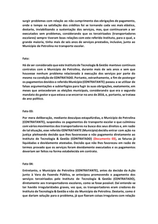 surgir problemas com relação ao não cumprimento das obrigações de pagamento,
onde o tempo na satisfação dos créditos foi se tornando cada vez mais elástico,
destarte, inviabilizando a sustentação dos serviços, mas, que continuaram a ser
executados sem problemas, considerando que os terceirizados (transportadores
escolares) sempre tiveram boas relações com este referido Instituto, para o qual, a
grande maioria, tinha mais de seis anos de serviços prestados, inclusive, junto ao
Município de Petrolina no transporte escolar.
Fato:
Há de ser considerado que este Institutode Tecnologia & Gestão manteve contínuos
contratos com o Município de Petrolina, durante mais de seis anos e sem que
houvesse nenhum problema relacionado à execução dos serviços por parte do
mesmo na condição de CONTRATADO. Portanto, estranhamente, a fim de postergar
os pagamentos devidos o referido Município(CONTRATANTE) passou a se utilizar de
falsas argumentações e subterfúgios para fugir às suas obrigações, exatamente, em
meses que antecederam as eleições municipais, considerando que era o segundo
mandato do gestor e que estava a se encerrar no ano de 2016, e, portanto, se tratava
de ano político.
Fato 03:
Por mera deliberação, mediante desculpas estapafúrdias, o Município de Petrolina
(CONTRATANTE), suspendeu os pagamentos do transporte escolar o que culminou
com vários movimentos dos transportadores na busca dos seus direitos e, em razão
de tal situação, esse referido CONTRATANTE (Município) decidiu entrar com ação na
justiça pleiteando decisão que lhes favorecesse o não pagamento diretamente ao
Instituto de Tecnologia & Gestão (CONTRATADO) (Documento 03), as faturas já
liquidadas e devidamente atestadas. Decisão que não lhes favoreceu em razão de
termos provado que os serviços foram devidamente executados e os pagamentos
deveriam ser feitos na forma estabelecida em contrato.
Fato 04:
Entretanto, o Município de Petrolina (CONTRATANTE), antes da decisão da Ação
junto à Vara da Fazenda Pública, se antecipou promovendo o pagamento dos
serviços terceirizados pelo Instituto de Tecnologia & Gestão (CONTRATADO),
diretamente aos transportadores escolares, como se fosse possível. Daí entende-se
ter havido irregularidades graves, vez que, os transportadores eram credores do
Instituto de Tecnologia & Gestão e não do Município de Petrolina. Destarte, como é
que dariam solução para o problema, já que fizeram coisas irregulares com relação
 