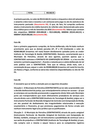 TOTAL 452.662,91
A primeira parcela, no valor de R$152.662,91 (cento e cinquenta e dois mil seiscentos
e sessenta e dois reais e noventa e um centavos) seria paga no ato da assinatura do
instrumento pactuado (Documento 04). O que, de fato, foi cumprido conforme
atesta o instrumento de crédito bancário do referido valor demonstrado pela soma
dos créditos para o mês de Setembro de 2016 (Documento 05). Valores que constam
dos empenhos: 0000944 (R$9.000,00 + R$13.000,00), 0000946 (R$101.662,91) e
0000947 (R$29.000,00) (Documento 08).
Fato 08:
Com o primeiro pagamento cumprido, de forma deliberada, não foi dado nenhum
provimento para que as demais parcelas (2ª, 3ª e 4ª) totalizando o valor de
R$300.000,00 (trezentos mil reais) fossem devidamente quitadas junto ao credor
Instituto de Tecnologia & Gestão (CONTRATADO). Destarte, caracterizando que o
Município de Petrolina, através de seus agentes, queriam apenas que o
CONTRATADO assinasse o CONTRATO DE COMPOSIÇÃO DE DÍVIDA - e, a isca era tão
somente o primeiro pagamento! -, ficando o restante para o calote deliberado de tal
ente público com o CONTRATADO. Tese que se reforça, ainda mais, com a
constatação de que, sequer o valor de R$300.000,00 (trezentos mil reais) foi inscrito
em Restos a Pagar, conforme se extrai dos relatórios disponibilizados no site do TCE
PE.
Fato 09:
É necessário que se tenha a atenção para as seguintes situações:
Situação 1 - O Município de Petrolina (CONTRATANTE) ao ter sido surpreendido com
a decisão desfavorável da justiça, que antecipadamente achava ter sucesso – já que
se antecipou em sua decisão promovendo o pagamento direto feito pelo Município
junto aos transportadores que eram efetivamente prestadores de serviços com
vínculo direto com o CONTRATADO (Instituto de Tecnologia & Gestão), julgou ser o
Instrumento Particular de Rescisão Amigável de Contrato com Composiçãode Dívida,
um ato possível de desfazimento das irregularidades relacionadas à execução
orçamentária e financeira, já que promoveu pagamentos de forma errada sem
nenhum instrumento legal e/ou jurídico que os justificassem.
Situação 2 - O Município de Petrolina (CONTRATANTE) através do pacto amigável
(Instrumento Particular de Rescisão Amigável de Contrato com Composição de
Dívida), também, enxergou em tal instrumento a possibilidade de continuar com a
sua sanha de prejudicar o CONTRATADO (Instituto de Tecnologia & Gestão), já que,
não cumpriu com o mesmo e sequer levou-o para os competentes registros
 