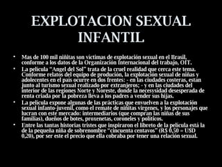 EXPLOTACION SEXUAL INFANTIL Mas de 100 mil niñitas son víctimas de explotación sexual en el Brasil, conforme a los datos de la Organización Internacional del trabajo, OIT.  La película “Angel del Sol” trata de la cruel realidad que cerca este tema. Conforme relatos del equipo de produción, la explotación sexual de niñas y adolecentes en el país ocurre en dos frentes: - en las ciudades costeras, estan junto al turismo sexual realizado por extranjeros; - y en las ciudades del interior de las regiones Norte y Noreste, donde la necesysidad desesperada de renta criada por la pobreza lleva a los padres a vender sus hijas.  La película expone algunas de las prácticas que envuelven a la explotación sexual infanto-juvenil, como el remate de niñitas virgenes, y los personajes que lucran con este mercado: intermediarios (que compran las niñas de sus famílias), dueños de botes, proxenetas, coroneles y políticos.  Entre las tantas historias tristes que inspiraron el libreto de la película está la de la pequeña niña de sobrenombre “cincuenta centavos” (R$ 0,50 = U$D 0,20), por ser este el precio que ella cobraba por tener una relación sexual.   